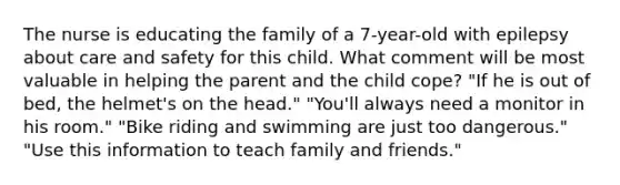 The nurse is educating the family of a 7-year-old with epilepsy about care and safety for this child. What comment will be most valuable in helping the parent and the child cope? "If he is out of bed, the helmet's on the head." "You'll always need a monitor in his room." "Bike riding and swimming are just too dangerous." "Use this information to teach family and friends."