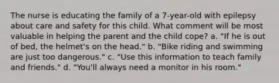 The nurse is educating the family of a 7-year-old with epilepsy about care and safety for this child. What comment will be most valuable in helping the parent and the child cope? a. "If he is out of bed, the helmet's on the head." b. "Bike riding and swimming are just too dangerous." c. "Use this information to teach family and friends." d. "You'll always need a monitor in his room."