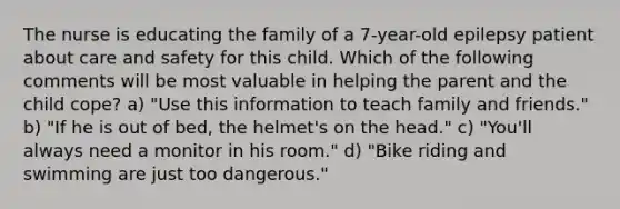 The nurse is educating the family of a 7-year-old epilepsy patient about care and safety for this child. Which of the following comments will be most valuable in helping the parent and the child cope? a) "Use this information to teach family and friends." b) "If he is out of bed, the helmet's on the head." c) "You'll always need a monitor in his room." d) "Bike riding and swimming are just too dangerous."