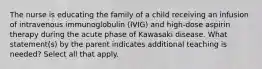 The nurse is educating the family of a child receiving an infusion of intravenous immunoglobulin (IVIG) and high-dose aspirin therapy during the acute phase of Kawasaki disease. What statement(s) by the parent indicates additional teaching is needed? Select all that apply.