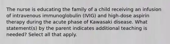 The nurse is educating the family of a child receiving an infusion of intravenous immunoglobulin (IVIG) and high-dose aspirin therapy during the acute phase of Kawasaki disease. What statement(s) by the parent indicates additional teaching is needed? Select all that apply.