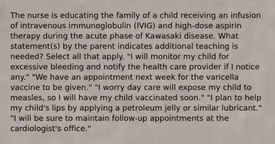 The nurse is educating the family of a child receiving an infusion of intravenous immunoglobulin (IVIG) and high-dose aspirin therapy during the acute phase of Kawasaki disease. What statement(s) by the parent indicates additional teaching is needed? Select all that apply. "I will monitor my child for excessive bleeding and notify the health care provider if I notice any." "We have an appointment next week for the varicella vaccine to be given." "I worry day care will expose my child to measles, so I will have my child vaccinated soon." "I plan to help my child's lips by applying a petroleum jelly or similar lubricant." "I will be sure to maintain follow-up appointments at the cardiologist's office."