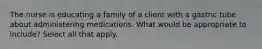 The nurse is educating a family of a client with a gastric tube about administering medications. What would be appropriate to include? Select all that apply.