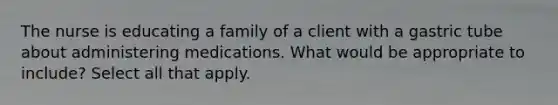 The nurse is educating a family of a client with a gastric tube about administering medications. What would be appropriate to include? Select all that apply.