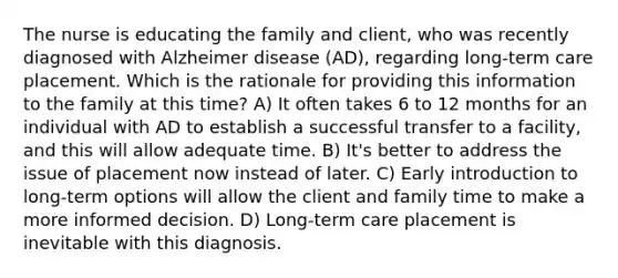 The nurse is educating the family and client, who was recently diagnosed with Alzheimer disease (AD), regarding long-term care placement. Which is the rationale for providing this information to the family at this time? A) It often takes 6 to 12 months for an individual with AD to establish a successful transfer to a facility, and this will allow adequate time. B) It's better to address the issue of placement now instead of later. C) Early introduction to long-term options will allow the client and family time to make a more informed decision. D) Long-term care placement is inevitable with this diagnosis.