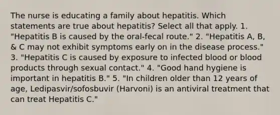 The nurse is educating a family about hepatitis. Which statements are true about hepatitis? Select all that apply. 1. "Hepatitis B is caused by the oral-fecal route." 2. "Hepatitis A, B, & C may not exhibit symptoms early on in the disease process." 3. "Hepatitis C is caused by exposure to infected blood or blood products through sexual contact." 4. "Good hand hygiene is important in hepatitis B." 5. "In children older than 12 years of age, Ledipasvir/sofosbuvir (Harvoni) is an antiviral treatment that can treat Hepatitis C."