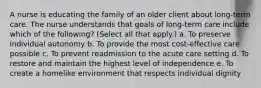 A nurse is educating the family of an older client about long-term care. The nurse understands that goals of long-term care include which of the following? (Select all that apply.) a. To preserve individual autonomy b. To provide the most cost-effective care possible c. To prevent readmission to the acute care setting d. To restore and maintain the highest level of independence e. To create a homelike environment that respects individual dignity