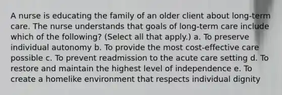 A nurse is educating the family of an older client about long-term care. The nurse understands that goals of long-term care include which of the following? (Select all that apply.) a. To preserve individual autonomy b. To provide the most cost-effective care possible c. To prevent readmission to the acute care setting d. To restore and maintain the highest level of independence e. To create a homelike environment that respects individual dignity