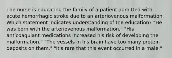 The nurse is educating the family of a patient admitted with acute hemorrhagic stroke due to an arteriovenous malformation. Which statement indicates understanding of the education? "He was born with the arteriovenous malformation." "His anticoagulant medications increased his risk of developing the malformation." "The vessels in his brain have too many protein deposits on them." "It's rare that this event occurred in a male."