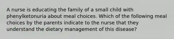 A nurse is educating the family of a small child with phenylketonuria about meal choices. Which of the following meal choices by the parents indicate to the nurse that they understand the dietary management of this disease?