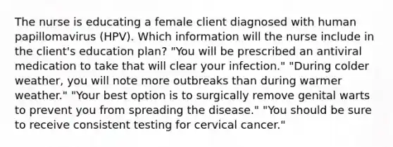 The nurse is educating a female client diagnosed with human papillomavirus (HPV). Which information will the nurse include in the client's education plan? "You will be prescribed an antiviral medication to take that will clear your infection." "During colder weather, you will note more outbreaks than during warmer weather." "Your best option is to surgically remove genital warts to prevent you from spreading the disease." "You should be sure to receive consistent testing for cervical cancer."