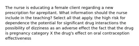 The nurse is educating a female client regarding a new prescription for aprepitant. What information should the nurse include in the teaching? Select all that apply. the high risk for dependence the potential for significant drug interactions the possibility of dizziness as an adverse effect the fact that the drug is pregnancy category X the drug's effect on oral contraception effectiveness