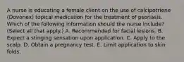 A nurse is educating a female client on the use of calcipotriene (Dovonex) topical medication for the treatment of psoriasis. Which of the following information should the nurse include? (Select all that apply.) A. Recommended for facial lesions. B. Expect a stinging sensation upon application. C. Apply to the scalp. D. Obtain a pregnancy test. E. Limit application to skin folds.
