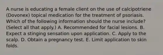 A nurse is educating a female client on the use of calcipotriene (Dovonex) topical medication for the treatment of psoriasis. Which of the following information should the nurse include? (Select all that apply.) A. Recommended for facial lesions. B. Expect a stinging sensation upon application. C. Apply to the scalp. D. Obtain a pregnancy test. E. Limit application to skin folds.
