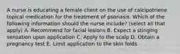 A nurse is educating a female client on the use of calcipotriene topical medication for the treatment of psoriasis. Which of the following information should the nurse include? (select all that apply) A. Recommend for facial lesions B. Expect a stinging sensation upon application C. Apply to the scalp D. Obtain a pregnancy test E. Limit application to the skin folds