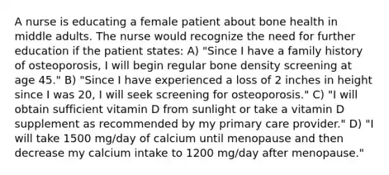 A nurse is educating a female patient about bone health in middle adults. The nurse would recognize the need for further education if the patient states: A) "Since I have a family history of osteoporosis, I will begin regular bone density screening at age 45." B) "Since I have experienced a loss of 2 inches in height since I was 20, I will seek screening for osteoporosis." C) "I will obtain sufficient vitamin D from sunlight or take a vitamin D supplement as recommended by my primary care provider." D) "I will take 1500 mg/day of calcium until menopause and then decrease my calcium intake to 1200 mg/day after menopause."