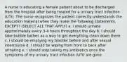 A nurse is educating a female patient about to be discharged from the hospital after being treated for a urinary tract infection (UTI). The nurse recognizes the patient correctly understands the education material when they make the following statements, EXCEPT? (SELECT ALL THAT APPLY) a. I should urinate approximately every 3-4 hours throughout the day b. I should take bubble bathes as a way to get everything clean down there c. I should be emptying my bladder before and after sexual intercourse d. I should be wiping from front to back after urinating e. I should stop taking my antibiotics once the symptoms of my urinary tract infection (UTI) are gone