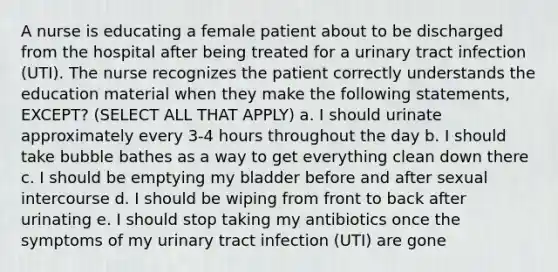 A nurse is educating a female patient about to be discharged from the hospital after being treated for a urinary tract infection (UTI). The nurse recognizes the patient correctly understands the education material when they make the following statements, EXCEPT? (SELECT ALL THAT APPLY) a. I should urinate approximately every 3-4 hours throughout the day b. I should take bubble bathes as a way to get everything clean down there c. I should be emptying my bladder before and after sexual intercourse d. I should be wiping from front to back after urinating e. I should stop taking my antibiotics once the symptoms of my urinary tract infection (UTI) are gone