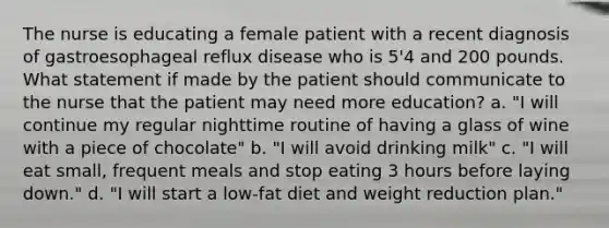 The nurse is educating a female patient with a recent diagnosis of gastroesophageal reflux disease who is 5'4 and 200 pounds. What statement if made by the patient should communicate to the nurse that the patient may need more education? a. "I will continue my regular nighttime routine of having a glass of wine with a piece of chocolate" b. "I will avoid drinking milk" c. "I will eat small, frequent meals and stop eating 3 hours before laying down." d. "I will start a low-fat diet and weight reduction plan."