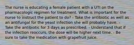 The nurse is educating a female patient with a UTI on the pharmacologic regimen for treatment. What is important for the nurse to instruct the patient to do? - Take the antibiotic as well as an antifungal for the yeast infection she will probably have. - Take the antibiotic for 3 days as prescribed. - Understand that if the infection reoccurs, the dose will be higher next time. - Be sure to take the medication with grapefruit juice.