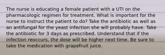 The nurse is educating a female patient with a UTI on the pharmacologic regimen for treatment. What is important for the nurse to instruct the patient to do? Take the antibiotic as well as an antifungal for the yeast infection she will probably have. Take the antibiotic for 3 days as prescribed. Understand that if the infection reoccurs, the dose will be higher next time. Be sure to take the medication with grapefruit juice.