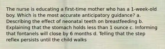 The nurse is educating a first-time mother who has a 1-week-old boy. Which is the most accurate anticipatory guidance? a. Describing the effect of neonatal teeth on breastfeeding b. Explaining that the stomach holds less than 1 ounce c. Informing that fontanels will close by 6 months d. Telling that the step reflex persists until the child walks