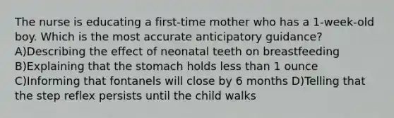 The nurse is educating a first-time mother who has a 1-week-old boy. Which is the most accurate anticipatory guidance? A)Describing the effect of neonatal teeth on breastfeeding B)Explaining that the stomach holds less than 1 ounce C)Informing that fontanels will close by 6 months D)Telling that the step reflex persists until the child walks