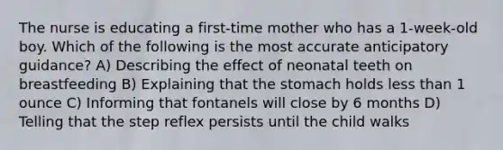 The nurse is educating a first-time mother who has a 1-week-old boy. Which of the following is the most accurate anticipatory guidance? A) Describing the effect of neonatal teeth on breastfeeding B) Explaining that <a href='https://www.questionai.com/knowledge/kLccSGjkt8-the-stomach' class='anchor-knowledge'>the stomach</a> holds <a href='https://www.questionai.com/knowledge/k7BtlYpAMX-less-than' class='anchor-knowledge'>less than</a> 1 ounce C) Informing that fontanels will close by 6 months D) Telling that the step reflex persists until the child walks