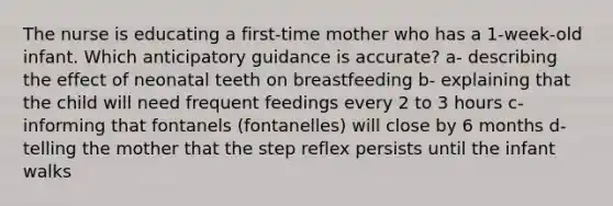 The nurse is educating a first-time mother who has a 1-week-old infant. Which anticipatory guidance is accurate? a- describing the effect of neonatal teeth on breastfeeding b- explaining that the child will need frequent feedings every 2 to 3 hours c- informing that fontanels (fontanelles) will close by 6 months d- telling the mother that the step reflex persists until the infant walks