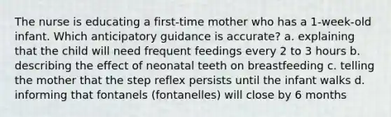 The nurse is educating a first-time mother who has a 1-week-old infant. Which anticipatory guidance is accurate? a. explaining that the child will need frequent feedings every 2 to 3 hours b. describing the effect of neonatal teeth on breastfeeding c. telling the mother that the step reflex persists until the infant walks d. informing that fontanels (fontanelles) will close by 6 months