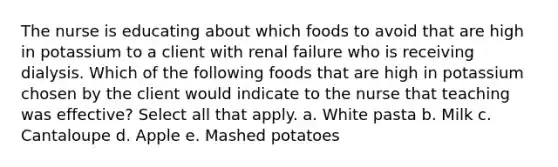 The nurse is educating about which foods to avoid that are high in potassium to a client with renal failure who is receiving dialysis. Which of the following foods that are high in potassium chosen by the client would indicate to the nurse that teaching was effective? Select all that apply. a. White pasta b. Milk c. Cantaloupe d. Apple e. Mashed potatoes