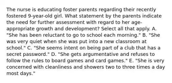 The nurse is educating foster parents regarding their recently fostered 9-year-old girl. What statement by the parents indicate the need for further assessment with regard to her age-appropriate growth and development? Select all that apply. A. "She has been reluctant to go to school each morning." B. "She was very quiet when she was put into a new classroom at school." C. "She seems intent on being part of a club that has a secret password." D. "She gets argumentative and refuses to follow the rules to board games and card games." E. "She is very concerned with cleanliness and showers two to three times a day most days."