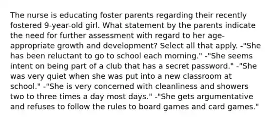 The nurse is educating foster parents regarding their recently fostered 9-year-old girl. What statement by the parents indicate the need for further assessment with regard to her age-appropriate <a href='https://www.questionai.com/knowledge/kde2iCObwW-growth-and-development' class='anchor-knowledge'>growth and development</a>? Select all that apply. -"She has been reluctant to go to school each morning." -"She seems intent on being part of a club that has a secret password." -"She was very quiet when she was put into a new classroom at school." -"She is very concerned with cleanliness and showers two to three times a day most days." -"She gets argumentative and refuses to follow the rules to board games and card games."