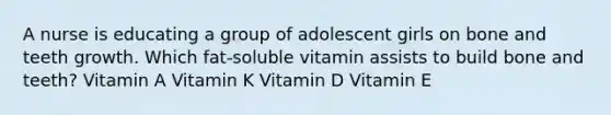 A nurse is educating a group of adolescent girls on bone and teeth growth. Which fat-soluble vitamin assists to build bone and teeth? Vitamin A Vitamin K Vitamin D Vitamin E