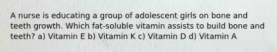 A nurse is educating a group of adolescent girls on bone and teeth growth. Which fat-soluble vitamin assists to build bone and teeth? a) Vitamin E b) Vitamin K c) Vitamin D d) Vitamin A