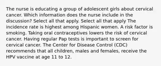 The nurse is educating a group of adolescent girls about cervical cancer. Which information does the nurse include in the discussion? Select all that apply. Select all that apply The incidence rate is highest among Hispanic women. A risk factor is smoking. Taking oral contraceptives lowers the risk of cervical cancer. Having regular Pap tests is important to screen for cervical cancer. The Center for Disease Control (CDC) recommends that all children, males and females, receive the HPV vaccine at age 11 to 12.