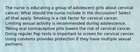 The nurse is educating a group of adolescent girls about cervical cancer. What should the nurse include in the discussion? Select all that apply. Smoking is a risk factor for cervical cancer. Limiting sexual activity is recommended during adolescence. Taking oral contraceptive pills lowers the risk of cervical cancer. Doing regular Pap tests is important to screen for cervical cancer. Using condoms provides protection if they have multiple sexual partners.