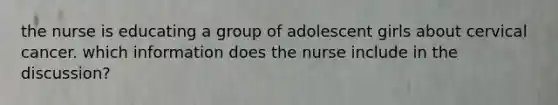 the nurse is educating a group of adolescent girls about cervical cancer. which information does the nurse include in the discussion?