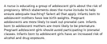 A nurse is educating a group of adolescent girls about the risk of pregnancy. Which statements does the nurse include to help ensure adequate teaching? Select all that apply. Infants born to adolescent mothers have low birth weights. Pregnant adolescents are more likely to seek out prenatal care. Infants born to adolescent mothers are more likely to be premature. Pregnant adolescent girls should avoid participating in prenatal classes. Infants born to adolescent girls have an increased risk of alcohol and drug exposure.