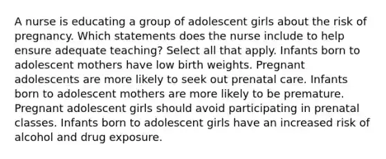 A nurse is educating a group of adolescent girls about the risk of pregnancy. Which statements does the nurse include to help ensure adequate teaching? Select all that apply. Infants born to adolescent mothers have low birth weights. Pregnant adolescents are more likely to seek out prenatal care. Infants born to adolescent mothers are more likely to be premature. Pregnant adolescent girls should avoid participating in prenatal classes. Infants born to adolescent girls have an increased risk of alcohol and drug exposure.