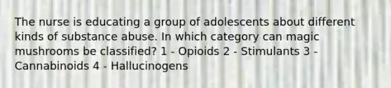 The nurse is educating a group of adolescents about different kinds of substance abuse. In which category can magic mushrooms be classified? 1 - Opioids 2 - Stimulants 3 - Cannabinoids 4 - Hallucinogens