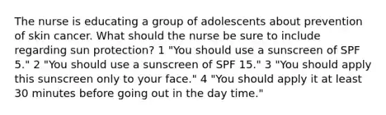 The nurse is educating a group of adolescents about prevention of skin cancer. What should the nurse be sure to include regarding sun protection? 1 "You should use a sunscreen of SPF 5." 2 "You should use a sunscreen of SPF 15." 3 "You should apply this sunscreen only to your face." 4 "You should apply it at least 30 minutes before going out in the day time."