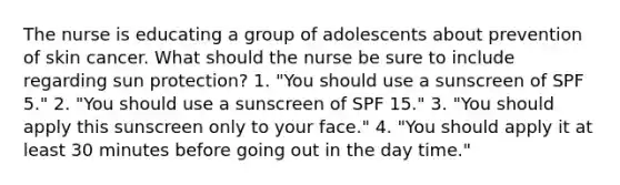 The nurse is educating a group of adolescents about prevention of skin cancer. What should the nurse be sure to include regarding sun protection? 1. "You should use a sunscreen of SPF 5." 2. "You should use a sunscreen of SPF 15." 3. "You should apply this sunscreen only to your face." 4. "You should apply it at least 30 minutes before going out in the day time."