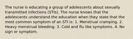 The nurse is educating a group of adolescents about sexually transmitted infections (STIs). The nurse knows that the adolescents understand the education when they state that the most common symptom of an STI is: 1. Menstrual cramping. 2. Heavy menstrual bleeding. 3. Cold and flu like symptoms. 4. No sign or symptom.