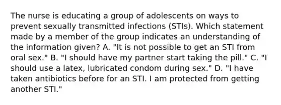 The nurse is educating a group of adolescents on ways to prevent sexually transmitted infections (STIs). Which statement made by a member of the group indicates an understanding of the information given? A. "It is not possible to get an STI from oral sex." B. "I should have my partner start taking the pill." C. "I should use a latex, lubricated condom during sex." D. "I have taken antibiotics before for an STI. I am protected from getting another STI."