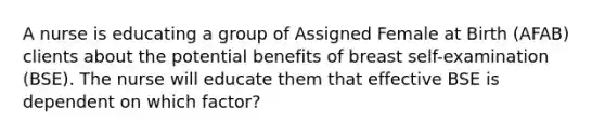 A nurse is educating a group of Assigned Female at Birth (AFAB) clients about the potential benefits of breast self-examination (BSE). The nurse will educate them that effective BSE is dependent on which factor?