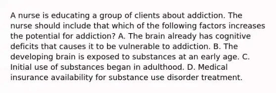 A nurse is educating a group of clients about addiction. The nurse should include that which of the following factors increases the potential for addiction? A. The brain already has cognitive deficits that causes it to be vulnerable to addiction. B. The developing brain is exposed to substances at an early age. C. Initial use of substances began in adulthood. D. Medical insurance availability for substance use disorder treatment.