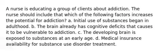 A nurse is educating a group of clients about addiction. The nurse should include that which of the following factors increases the potential for addiction? a. Initial use of substances began in adulthood. b. The brain already has cognitive deficits that causes it to be vulnerable to addiction. c. The developing brain is exposed to substances at an early age. d. Medical insurance availability for substance use disorder treatment.