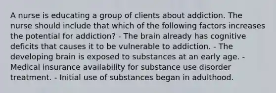 A nurse is educating a group of clients about addiction. The nurse should include that which of the following factors increases the potential for addiction? - The brain already has cognitive deficits that causes it to be vulnerable to addiction. - The developing brain is exposed to substances at an early age. - Medical insurance availability for substance use disorder treatment. - Initial use of substances began in adulthood.