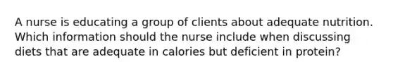 A nurse is educating a group of clients about adequate nutrition. Which information should the nurse include when discussing diets that are adequate in calories but deficient in protein?